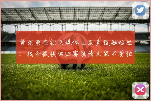 费尔明在社交媒体上发声鼓励粉丝：我会很快回归赛场请大家不要担心