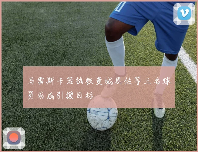 马雷斯卡若执教曼城恩佐等三名球员或成引援目标