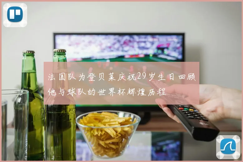 法国队为登贝莱庆祝29岁生日回顾他与球队的世界杯辉煌历程