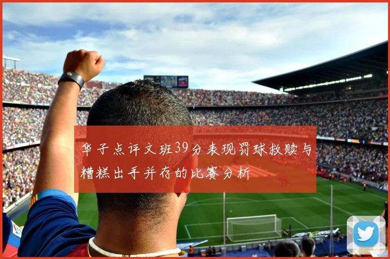 华子点评文班39分表现罚球救赎与糟糕出手并存的比赛分析