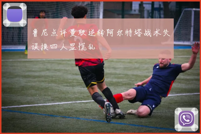 鲁尼点评曼联逆转阿尔特塔战术失误换四人显慌乱