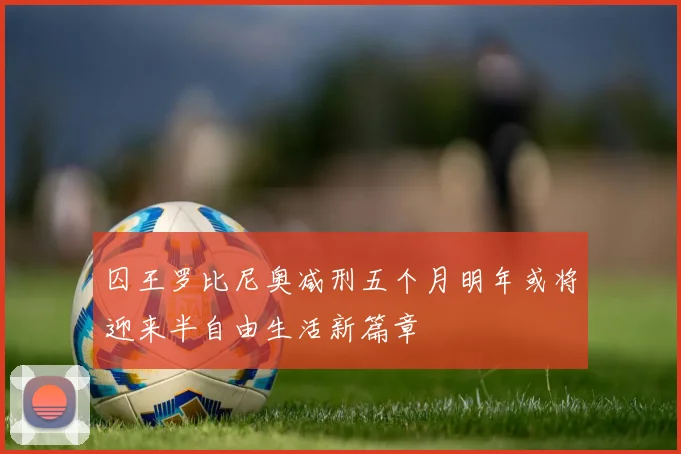 囚王罗比尼奥减刑五个月明年或将迎来半自由生活新篇章