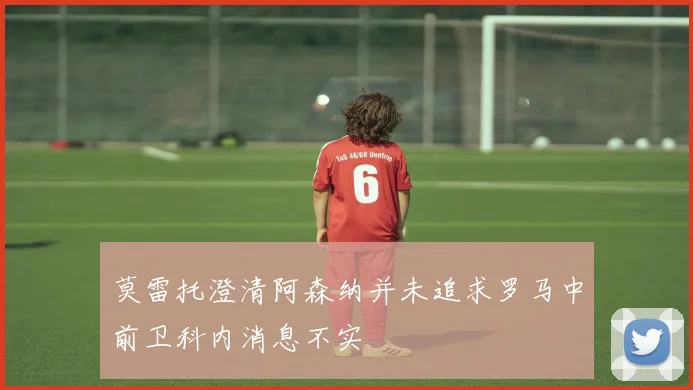 莫雷托澄清阿森纳并未追求罗马中前卫科内消息不实