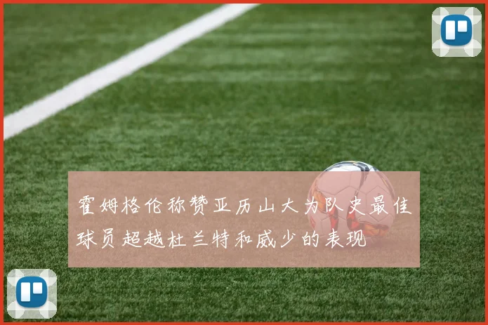 霍姆格伦称赞亚历山大为队史最佳球员超越杜兰特和威少的表现