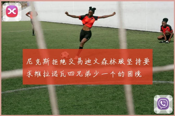 尼克斯拒绝交易迪文森林狼坚持要求维拉诺瓦四兄弟少一个的困境