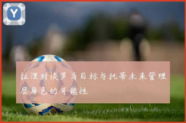拉涅利谈罗马目标与托蒂未来管理层角色的可能性
