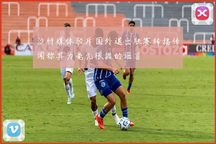 沙特媒体驳斥国外退出联赛转播传闻称其为毫无根据的谣言