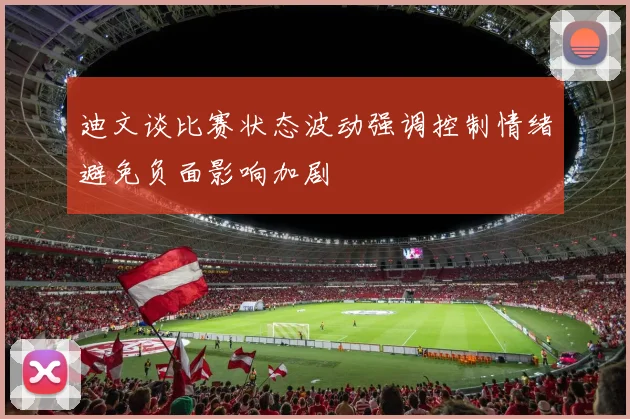 迪文谈比赛状态波动强调控制情绪避免负面影响加剧