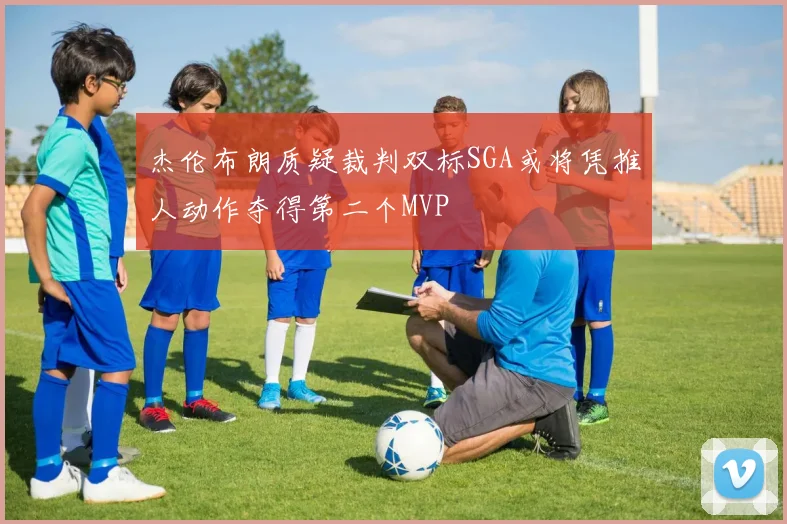 杰伦布朗质疑裁判双标SGA或将凭推人动作夺得第二个MVP